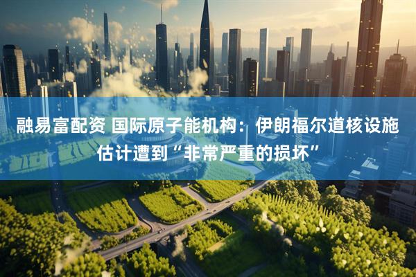融易富配资 国际原子能机构：伊朗福尔道核设施估计遭到“非常严重的损坏”