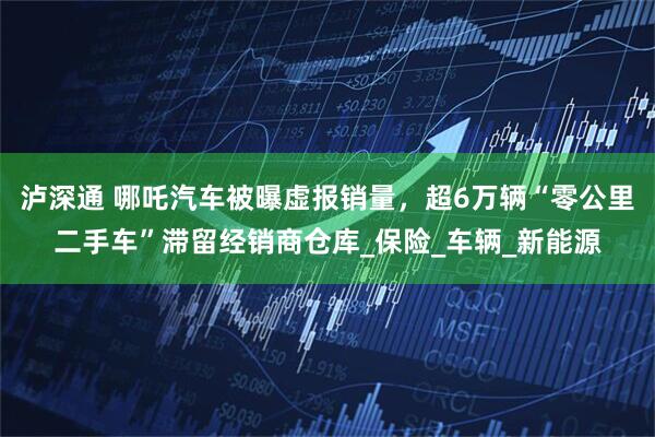 泸深通 哪吒汽车被曝虚报销量，超6万辆“零公里二手车”滞留经销商仓库_保险_车辆_新能源