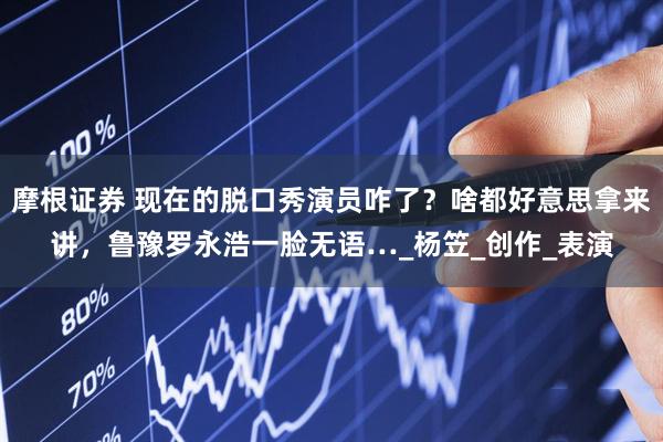 摩根证券 现在的脱口秀演员咋了？啥都好意思拿来讲，鲁豫罗永浩一脸无语…_杨笠_创作_表演