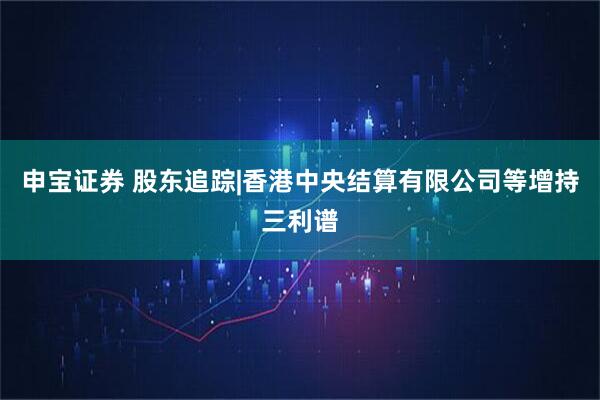 申宝证券 股东追踪|香港中央结算有限公司等增持三利谱