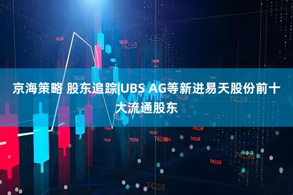 京海策略 股东追踪|UBS AG等新进易天股份前十大流通股东