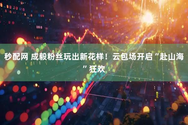 秒配网 成毅粉丝玩出新花样！云包场开启“赴山海”狂欢
