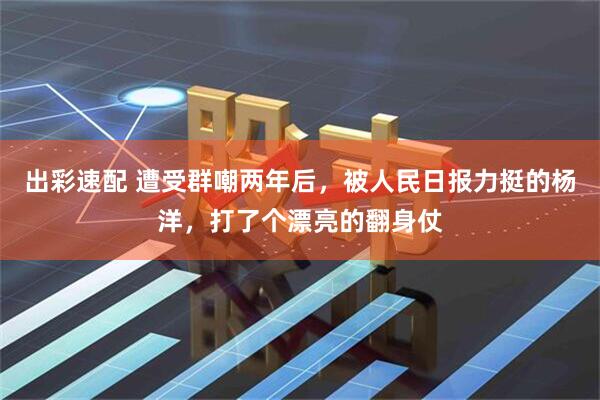 出彩速配 遭受群嘲两年后，被人民日报力挺的杨洋，打了个漂亮的翻身仗