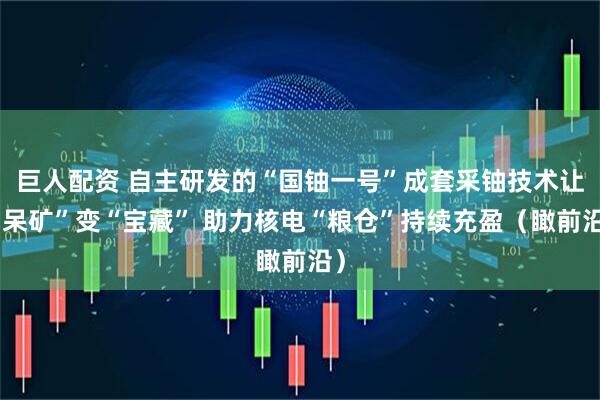 巨人配资 自主研发的“国铀一号”成套采铀技术让“呆矿”变“宝藏” 助力核电“粮仓”持续充盈（瞰前沿）