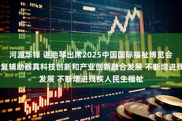 河源华锋 谌贻琴出席2025中国国际福祉博览会时强调 推动康复辅助器具科技创新和产业创新融合发展 不断增进残疾人民生福祉