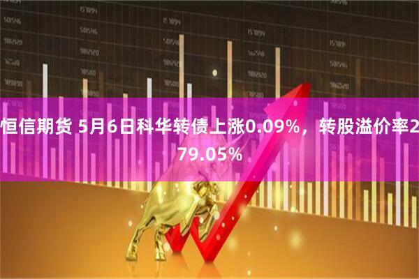 恒信期货 5月6日科华转债上涨0.09%，转股溢价率279.05%
