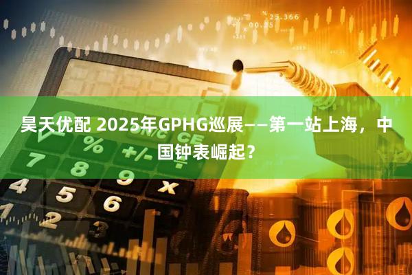 昊天优配 2025年GPHG巡展——第一站上海，中国钟表崛起？
