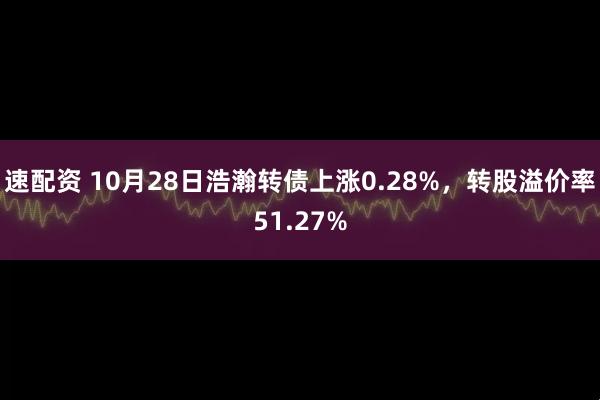 速配资 10月28日浩瀚转债上涨0.28%，转股溢价率51.27%